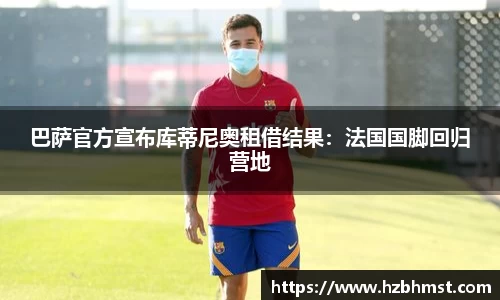 巴萨官方宣布库蒂尼奥租借结果：法国国脚回归营地