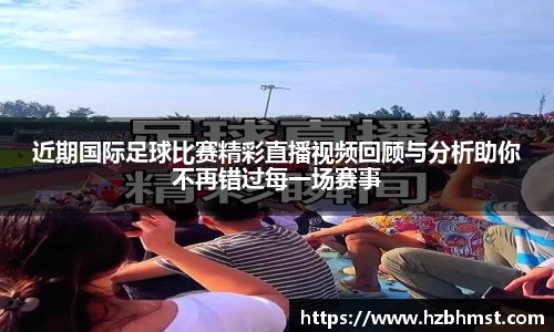 近期国际足球比赛精彩直播视频回顾与分析助你不再错过每一场赛事